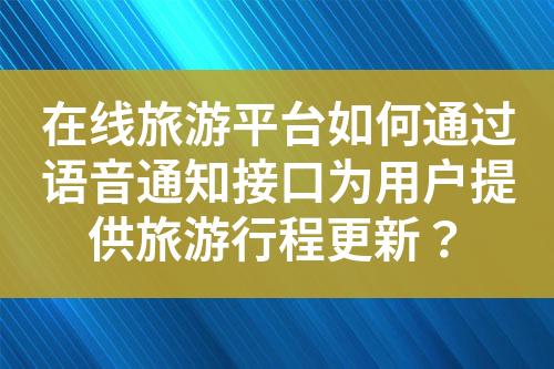 在线旅游平台如何通过语音通知接口为用户提供旅游行程更新？?