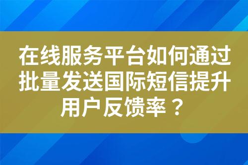 在线服务平台如何通过批量发送国际短信提升用户反馈率？?