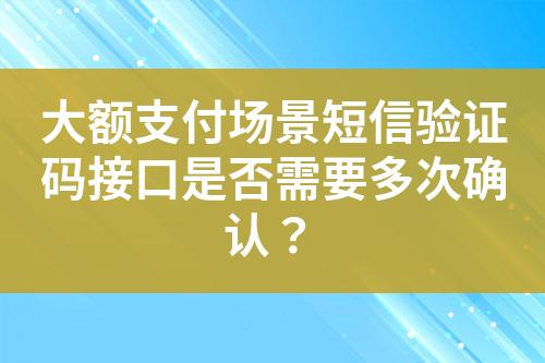 大额支付场景短信验证码接口是否需要多次确认？?