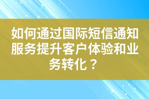 如何通过国际短信通知服务提升客户体验和业务转化？?