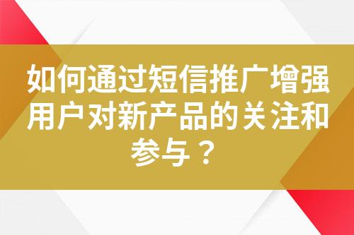 如何通过短信推广增强用户对新产品的关注和参与？?
