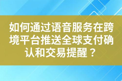 如何通过语音服务在跨境平台推送全球支付确认和交易提醒？?