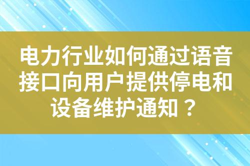 电力行业如何通过语音接口向用户提供停电和设备维护通知？?