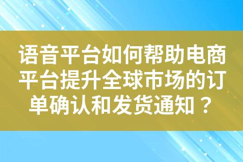 语音平台如何帮助电商平台提升全球市场的订单确认和发货通知？?